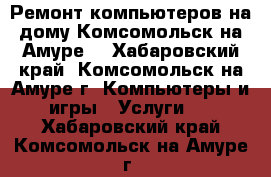 Ремонт компьютеров на дому Комсомольск на Амуре. - Хабаровский край, Комсомольск-на-Амуре г. Компьютеры и игры » Услуги   . Хабаровский край,Комсомольск-на-Амуре г.